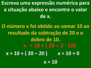Escreva uma expressão numérica para a situação abaixo e encontre o valor de x. O número x foi obtido ao somar 10 ao resultado da subtração de 20 e o dobro de 10. x = + 10 ( 20 – 2  ·  10) x = 10 + ( 20 – 20 ) x = 10 + 0  x = 10 