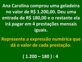Ana Carolina comprou uma geladeira no valor de R$ 1.200,00. Deu uma entrada de R$ 180,00 e o restante ela irá pagar em 4 prestações mensais iguais. Represente a expressão numérica que dá o valor de cada prestação. ( 1.200 – 180 ) : 4  