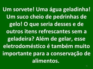 Um sorvete! Uma água geladinha! Um suco cheio de pedrinhas de gelo! O que seria desses e de outros itens refrescantes sem a geladeira? Além de gelar, esse eletrodoméstico é também muito importante para a conservação de alimentos.  