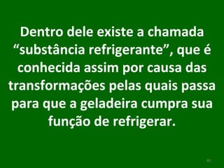 Dentro dele existe a chamada “substância refrigerante”, que é conhecida assim por causa das transformações pelas quais passa para que a geladeira cumpra sua função de refrigerar. 