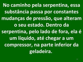 No caminho pela serpentina, essa substância passa por constantes mudanças de pressão, que alteram o seu estado. Dentro da serpentina, pelo lado de fora, ela é um líquido, até chegar a um compressor, na parte inferior da geladeira.  