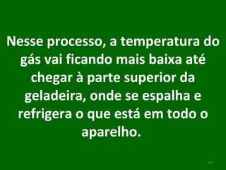 Nesse processo, a temperatura do gás vai ficando mais baixa até chegar à parte superior da geladeira, onde se espalha e refrigera o que está em todo o aparelho.  