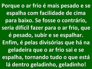 Porque o ar frio é mais pesado e se espalha com facilidade de cima para baixo. Se fosse o contrário, seria difícil fazer para o ar frio, que é pesado, subir e se espalhar. Enfim, é pelas divisórias que há na geladeira que o ar frio sai e se espalha, tornando tudo o que está lá dentro geladinho, geladinho!   