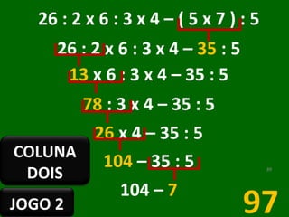 26 : 2 x 6 : 3 x 4 – ( 5 x 7 ) : 5  26 : 2 x 6 : 3 x 4 –  35  : 5  13  x 6 : 3 x 4 – 35 : 5  78  : 3 x 4 – 35 : 5  26  x 4 – 35 : 5  104  – 35 : 5  104 –  7   97 JOGO 2 COLUNA DOIS 