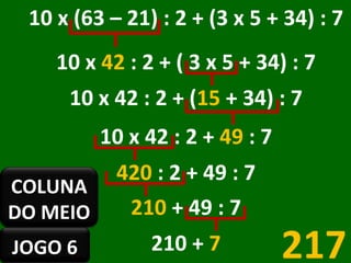 10 x (63 – 21) : 2 + (3 x 5 + 34) : 7 10 x  42  : 2 + ( 3 x 5 + 34) : 7 10 x 42 : 2 + ( 15  + 34) : 7 10 x 42 : 2 +  49  : 7 420  : 2 + 49 : 7 210  + 49 : 7 210   +  7 217 JOGO 6 COLUNA DO MEIO 