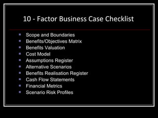 10 - Factor Business Case Checklist Scope and Boundaries  Benefits/Objectives Matrix Benefits Valuation Cost Model Assumptions Register Alternative Scenarios Benefits Realisation Register Cash Flow Statements Financial Metrics Scenario Risk Profiles 