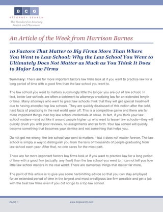PAGE 1 www.bcgsearch.com
The Standard in Attorney
Search and Placement
An Article of the Week from Harrison Barnes
10 Factors That Matter to Big Firms More Than Where
You Went to Law School: Why the Law School You Went to
Ultimately Does Not Matter as Much as You Think It Does
to Major Law Firms
Summary: There are far more important factors law firms look at if you want to practice law for a
long period of time with a good firm than the law school you went to.
The law school you went to matters surprisingly little the longer you are out of law school. In
fact, better law schools are often a detriment to attorneys practicing law for an extended length
of time. Many attorneys who went to great law schools think that they will get special treatment
due to having attended top law schools. They are quickly disabused of this notion after the cold,
hard facts of practicing in the real world wear off. This is a competitive game and there are far
more important things than top law school credentials at stake. In fact, if you think your law
school matters—and act like it around people higher up who went to lesser law schools—they will
quickly crush you with poor reviews, no assignments and so forth. Your law school will quickly
become something that becomes your demise and not something that helps you.
Do not get me wrong, the law school you went to matters – but it does not matter forever. The law
school is simply a way to distinguish you from the tens of thousands of people graduating from
law school each year. After that, no one cares for the most part.
There are far more important factors law firms look at if you want to practice law for a long period
of time with a good firm (actually, any firm!) than the law school you went to. I cannot tell you how
little law school matters in the real world. There are numerous things that matter far more.
The point of this article is to give you some hard-hitting advice so that you can stay employed
for an extended period of time in the largest and most prestigious law firm possible and get a job
with the best law firms even if you did not go to a top law school.
 
