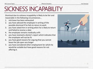 11
|
Fair Dismissal
Effective Discipline
MTL Course Topics
SICKNESS INCAPABILITY
Dismissal due to sickness incapability is likely to be fair and
reasonable in the following circumstances...
1. sick leave has been exhausted
2. you have advised the employee in writing of the
possible dismissal if he fails to return to work
3. you have asked him in writing when he is likely to return
and failed to receive a date
4. the employee remains medically unfit
5. you have received a doctor's report which indicates that
the employee will not be fit
6. you have good reasons for arguing that you cannot
leave the job open any longer
7. you have considered other employment for which he
would be suitable but have good reasons for not
offering it.
 
