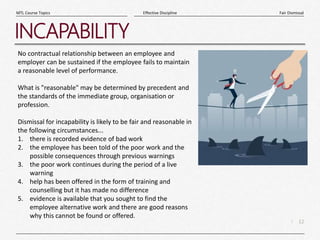 12
|
Fair Dismissal
Effective Discipline
MTL Course Topics
INCAPABILITY
No contractual relationship between an employee and
employer can be sustained if the employee fails to maintain
a reasonable level of performance.
What is "reasonable" may be determined by precedent and
the standards of the immediate group, organisation or
profession.
Dismissal for incapability is likely to be fair and reasonable in
the following circumstances...
1. there is recorded evidence of bad work
2. the employee has been told of the poor work and the
possible consequences through previous warnings
3. the poor work continues during the period of a live
warning
4. help has been offered in the form of training and
counselling but it has made no difference
5. evidence is available that you sought to find the
employee alternative work and there are good reasons
why this cannot be found or offered.
 