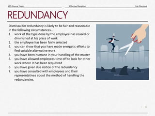13
|
Fair Dismissal
Effective Discipline
MTL Course Topics
REDUNDANCY
Dismissal for redundancy is likely to be fair and reasonable
in the following circumstances...
1. work of the type done by the employee has ceased or
diminished at his place of work
2. the employee has been fairly selected
3. you can show that you have made energetic efforts to
find suitable alternative work
4. you have been humane in your handling of the matter
5. you have allowed employees time off to look for other
work where it has been requested
6. you have given due notice of the redundancy
7. you have consulted with employees and their
representatives about the method of handling the
redundancies.
 