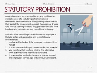 14
|
Fair Dismissal
Effective Discipline
MTL Course Topics
STATUTORY PROHIBITION
An employee who becomes unable to carry out his or her
duties because of a statutory prohibition renders
themselves liable to dismissal through being unable to fulfil
their part of the employment contract. Examples are drivers
who receive a driving ban for a long period of time and food
handlers who contract a serious case of food poisoning.
A dismissal because of legal restrictions on an employee is
likely to be fair and reasonable only in the following
circumstances:
1. the law will be broken if the employee continues his or
her job
2. it is not reasonable for you to wait for the ban to expire
3. you can show that you have tried to find alternative
work but no suitable alternative is available
4. it is reasonable to dismiss the person bearing in mind
the employee's service, age and previous work record.
 