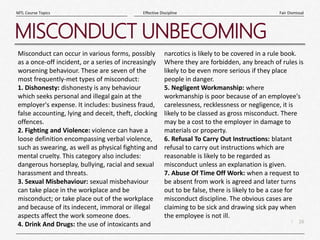 16
|
Fair Dismissal
Effective Discipline
MTL Course Topics
MISCONDUCT UNBECOMING
Misconduct can occur in various forms, possibly
as a once-off incident, or a series of increasingly
worsening behaviour. These are seven of the
most frequently-met types of misconduct:
1. Dishonesty: dishonesty is any behaviour
which seeks personal and illegal gain at the
employer's expense. It includes: business fraud,
false accounting, lying and deceit, theft, clocking
offences.
2. Fighting and Violence: violence can have a
loose definition encompassing verbal violence,
such as swearing, as well as physical fighting and
mental cruelty. This category also includes:
dangerous horseplay, bullying, racial and sexual
harassment and threats.
3. Sexual Misbehaviour: sexual misbehaviour
can take place in the workplace and be
misconduct; or take place out of the workplace
and because of its indecent, immoral or illegal
aspects affect the work someone does.
4. Drink And Drugs: the use of intoxicants and
narcotics is likely to be covered in a rule book.
Where they are forbidden, any breach of rules is
likely to be even more serious if they place
people in danger.
5. Negligent Workmanship: where
workmanship is poor because of an employee's
carelessness, recklessness or negligence, it is
likely to be classed as gross misconduct. There
may be a cost to the employer in damage to
materials or property.
6. Refusal To Carry Out Instructions: blatant
refusal to carry out instructions which are
reasonable is likely to be regarded as
misconduct unless an explanation is given.
7. Abuse Of Time Off Work: when a request to
be absent from work is agreed and later turns
out to be false, there is likely to be a case for
misconduct discipline. The obvious cases are
claiming to be sick and drawing sick pay when
the employee is not ill.
 
