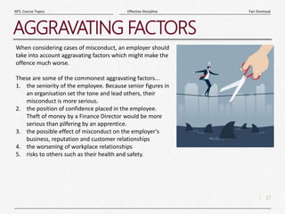 17
|
Fair Dismissal
Effective Discipline
MTL Course Topics
AGGRAVATING FACTORS
When considering cases of misconduct, an employer should
take into account aggravating factors which might make the
offence much worse.
These are some of the commonest aggravating factors...
1. the seniority of the employee. Because senior figures in
an organisation set the tone and lead others, their
misconduct is more serious.
2. the position of confidence placed in the employee.
Theft of money by a Finance Director would be more
serious than pilfering by an apprentice.
3. the possible effect of misconduct on the employer's
business, reputation and customer relationships
4. the worsening of workplace relationships
5. risks to others such as their health and safety.
 