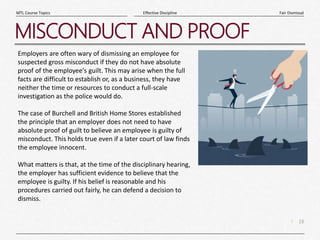 18
|
Fair Dismissal
Effective Discipline
MTL Course Topics
MISCONDUCT AND PROOF
Employers are often wary of dismissing an employee for
suspected gross misconduct if they do not have absolute
proof of the employee's guilt. This may arise when the full
facts are difficult to establish or, as a business, they have
neither the time or resources to conduct a full-scale
investigation as the police would do.
The case of Burchell and British Home Stores established
the principle that an employer does not need to have
absolute proof of guilt to believe an employee is guilty of
misconduct. This holds true even if a later court of law finds
the employee innocent.
What matters is that, at the time of the disciplinary hearing,
the employer has sufficient evidence to believe that the
employee is guilty. If his belief is reasonable and his
procedures carried out fairly, he can defend a decision to
dismiss.
 
