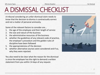 21
|
Fair Dismissal
Effective Discipline
MTL Course Topics
A DISMISSAL CHECKLIST
A tribunal considering an unfair dismissal claim needs to
know that the decision to dismiss is contractually correct
and not a matter of personal animosity.
Some of the relevant factors to consider are...
1. the age of the employee and their length of service
2. the size and nature of the business
3. the administrative resources of the business
4. whether the guidelines of any relevant code of practice,
the employer's procedure and the golden rules of
discipline have been followed
5. the appropriateness of the decision
6. whether alternative courses were considered and if so,
why they were rejected.
You also need to be clear what the reason for the dismissal
is since the employee has the right to demand a written
statement from you within 14 days of any request.
 