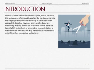 4
|
Fair Dismissal
Effective Discipline
MTL Course Topics
INTRODUCTION
Dismissal is the ultimate step in discipline, either because
the seriousness of conduct breaches the trust necessary in
the employer-employee relationship or because earlier
cases of ill-discipline have not been resolved and are
continuing wilfully. A decision to dismiss should never be
taken lightly in the heat of an emotive moment, but as a
considered response to the way an individual has failed to
meet his or her contractual obligations.
 