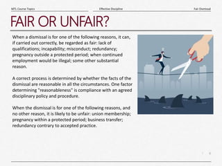 6
|
Fair Dismissal
Effective Discipline
MTL Course Topics
FAIR OR UNFAIR?
When a dismissal is for one of the following reasons, it can,
if carried out correctly, be regarded as fair: lack of
qualifications; incapability; misconduct; redundancy;
pregnancy outside a protected period; when continued
employment would be illegal; some other substantial
reason.
A correct process is determined by whether the facts of the
dismissal are reasonable in all the circumstances. One factor
determining "reasonableness" is compliance with an agreed
disciplinary policy and procedure.
When the dismissal is for one of the following reasons, and
no other reason, it is likely to be unfair: union membership;
pregnancy within a protected period; business transfer;
redundancy contrary to accepted practice.
 