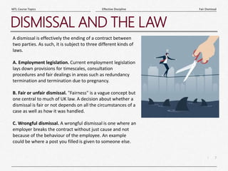 7
|
Fair Dismissal
Effective Discipline
MTL Course Topics
DISMISSAL AND THE LAW
A dismissal is effectively the ending of a contract between
two parties. As such, it is subject to three different kinds of
laws.
A. Employment legislation. Current employment legislation
lays down provisions for timescales, consultation
procedures and fair dealings in areas such as redundancy
termination and termination due to pregnancy.
B. Fair or unfair dismissal. "Fairness" is a vague concept but
one central to much of UK law. A decision about whether a
dismissal is fair or not depends on all the circumstances of a
case as well as how it was handled.
C. Wrongful dismissal. A wrongful dismissal is one where an
employer breaks the contract without just cause and not
because of the behaviour of the employee. An example
could be where a post you filled is given to someone else.
 