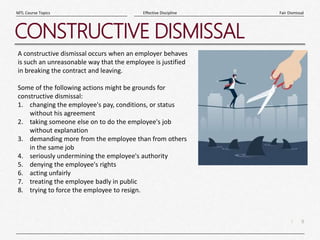 9
|
Fair Dismissal
Effective Discipline
MTL Course Topics
CONSTRUCTIVE DISMISSAL
A constructive dismissal occurs when an employer behaves
is such an unreasonable way that the employee is justified
in breaking the contract and leaving.
Some of the following actions might be grounds for
constructive dismissal:
1. changing the employee's pay, conditions, or status
without his agreement
2. taking someone else on to do the employee's job
without explanation
3. demanding more from the employee than from others
in the same job
4. seriously undermining the employee's authority
5. denying the employee's rights
6. acting unfairly
7. treating the employee badly in public
8. trying to force the employee to resign.
 