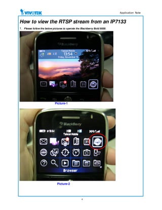$SSOLFDWLRQ 1RWH


How to view the RTSP stream from an IP7133
1. Please follow the below pictures to operate the Blackberry Bold 9000.




                             Picture-1




                               Picture-2




                                                   4
 