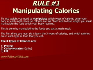 RULE #1 Manipulating Calories To lose weight you need to  manipulate  which types of calories enter your body at each meal, because calories are like &quot;fuel&quot; and to lose weight you must manipulate the fuels which your body receives.  This is done by manipulating the foods you eat at each meal.  The first thing you must do is learn the 3 types of calories, and which calories are in each type of food that you eat.  The 3 Types of Calories are:  1)  Protein  2)  Carbohydrates  (Carbs)  3)  Fat  www.FatLose4Idiot.com   