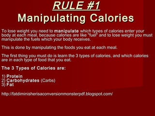 RULE #1RULE #1
Manipulating CaloriesManipulating Calories
To lose weight you need toTo lose weight you need to manipulatemanipulate which types of calories enter yourwhich types of calories enter your
body at each meal, because calories are like "fuel" and to lose weight you mustbody at each meal, because calories are like "fuel" and to lose weight you must
manipulate the fuels which your body receives.manipulate the fuels which your body receives.
This is done by manipulating the foods you eat at each meal.This is done by manipulating the foods you eat at each meal.
The first thing you must do is learn the 3 types of calories, and which caloriesThe first thing you must do is learn the 3 types of calories, and which calories
are in each type of food that you eat.are in each type of food that you eat.
The 3 Types of Calories are:The 3 Types of Calories are:
1)1) ProteinProtein
2)2) CarbohydratesCarbohydrates (Carbs)(Carbs)
3)3) FatFat
http://fatdiminisherisaconversionmonsterpdf.blogspot.com/http://fatdiminisherisaconversionmonsterpdf.blogspot.com/
 