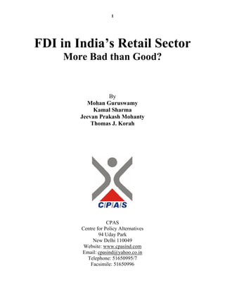 1




FDI in India’s Retail Sector
     More Bad than Good?


                  By
          Mohan Guruswamy
             Kamal Sharma
        Jeevan Prakash Mohanty
            Thomas J. Korah




                    CPAS
        Centre for Policy Alternatives
                94 Uday Park
             New Delhi 110049
         Website: www.cpasind.com
        Email: cpasind@yahoo.co.in
          Telephone: 51650995/7
            Facsimile: 51650996
 