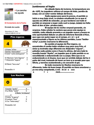 >  La cancha no ayudo El Comentario de la Fecha Enviado de cuarta Maximiliano R. Viola [email_address] Juntémonos al fogón Un sábado típico de invierno, la temperatura era de -12ºC, los jugadores salieron al campo de hielo, perdón de juego, con un calor-ventor debajo del brazo. Cada equipo poso para la prensa, el partido se inicio a muy bajo nivel, se estaban estudiando (se ve que el apunte era difícil de entender, ya que tardaron casi todo el partido en empezar a jugar cada cual su juego, jajajaj me falto decir al don al don  pirulero jaja). El equipo de los nachos empezó ganando, sin sorpresa. Cabe señalar la cantera que posee este equipo es notable, cada sábado presenta a un jugador nuevo y bueno en esta oportunidad debuto un pibe de inferiores llamado el Kun, que supo con quien jugar en el campo, ni + ni – q el experimentado y figura en los últimos partidos, Lucas “betito-romy”, q juntos marcaron la diferencia. En cambio el equipo de Pies Ligeros, no encontraba el rumbo todos estaban muy pero muy fríos, el único q mostraba algo diferente era Alejandro ”segura” , peleaba cada pelota como si fuese la ultima, del otro lado la muralla Juanjo “Ayala”, un jugador que el cada partido se va consolidando o endureciendo con su juego. Otro que se va endureciendo es el chueco, tuvo que ser asistido debajo del los 3 palos del rival, tratando de hacer un taco q se enredo peor que Olivia, y termino acalambrado y sin convertir el gol.  En todo momento los Nachos marcaron la diferencia, todos de buen juego. El partido no tiene emociones y yo me estoy congelando, a mis  d e d  o  sssss  n  o  l  s  sient…………………….   02//  OLE´S Mal  //  DEPORTIVO  // Sábado 29 de Julio de 2006 Pies Ligeros 4 1 Victor “el tío·  6  2 Javier “torrcuatoo”  5 8 Ariel “carlo motoquero”  6  11 Mariano “pies ligeros”  6  7 Alejandro”segura”  7  10 Darío “toca una”  3 Promedio:  6 Los Nachos 0 1 Juanjo “ayala”  6  4 La Moly “mole”  6  2 Meck “el chueco”  5 5 Pablo “la garza”  7 8 Lautaro “kun”  8 11 Lu “beto-romy”  9  Promedio  6.8 
