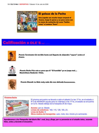 Próxima fecha El proximo encuentro se llevará a cabo el sábado 5 a las 17 hs, en el estadio o  N°3 de APANOVI (ayuda para no videntes) a las 17 hs, el estadio se encuentra  en la Av. Boedo debajo de la Autopista 25 de mayo. Acceso:  por av. Boedo Lineas de colectivos : 160, 115, 128, 165, 23,  Línea de Subte : E Otros medios de transportes : auto, moto, bici, triciclo y/o caminando.  Agradecemos a las Fotografas del diario Ole´s mal, Jesy y Euge, por su presencia en el estadio único, sacando fotos, antes y durante el encuentro. 05//  OLE´S Mal  //  DEPORTIVO  // Sábado 15 de Julio de 2006 Calificación x   OLE´S   mal  …. Premio Terminator:  Un terrible hasta acá llegaste de alejandro “segura” contra el chueco. Premio Pecho Frío:  este es para que él “ El humilde” yo no juego mal…. Maximiliano Radamés >Viola. Premio Ghandi: La Mole moly cada día mas delicada buuuuuuuuu. El golazo de la Fecha Una jugada con mucho toque empezó el chueco, luego la garzo y un pase como con la mano de cucharita de Lucas “betito-romy” a Lautaro “kum”  