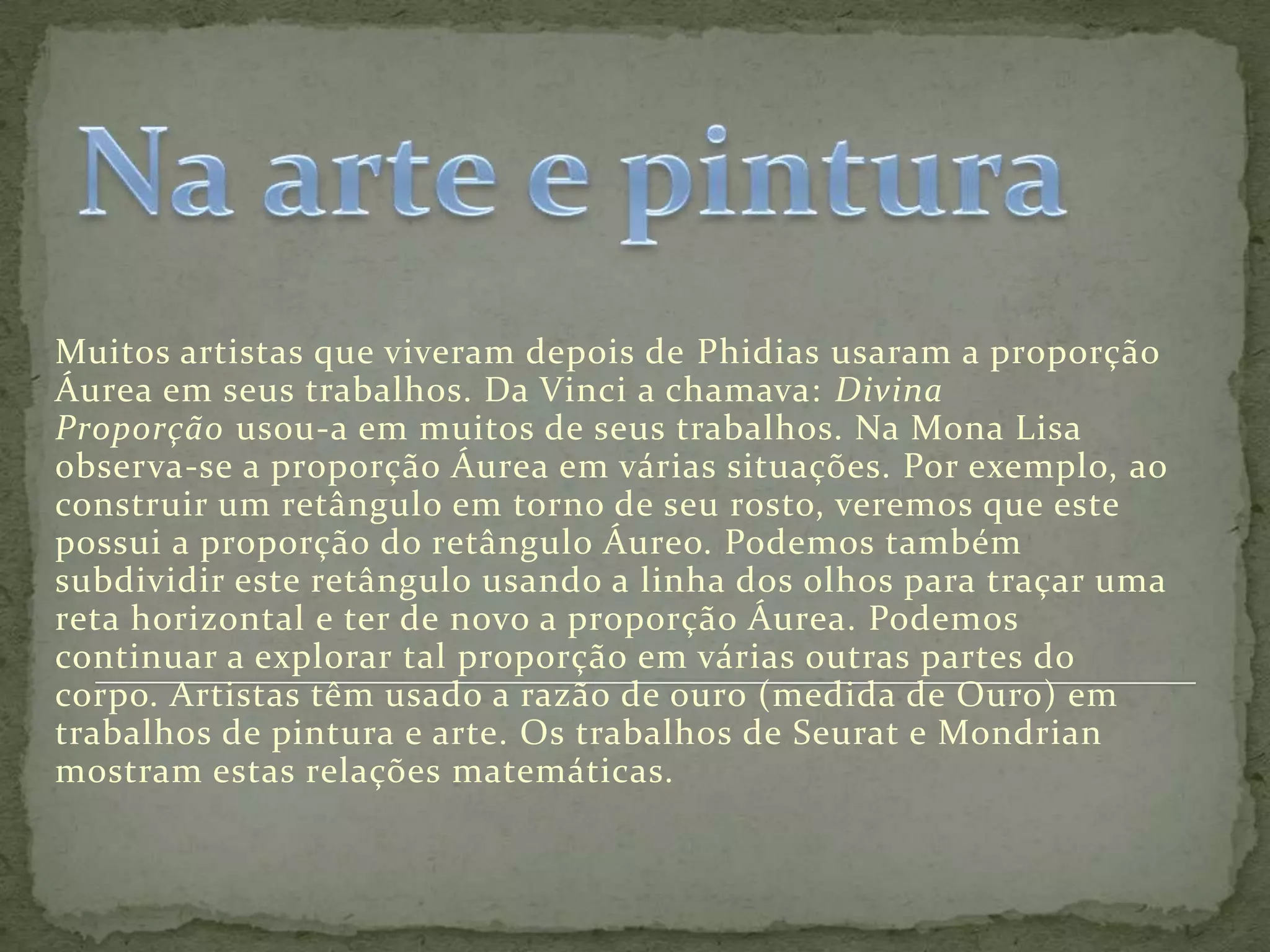 Muitos artistas que viveram depois de Phidias usaram a proporção
Áurea em seus trabalhos. Da Vinci a chamava: Divina
Proporção usou-a em muitos de seus trabalhos. Na Mona Lisa
observa-se a proporção Áurea em várias situações. Por exemplo, ao
construir um retângulo em torno de seu rosto, veremos que este
possui a proporção do retângulo Áureo. Podemos também
subdividir este retângulo usando a linha dos olhos para traçar uma
reta horizontal e ter de novo a proporção Áurea. Podemos
continuar a explorar tal proporção em várias outras partes do
corpo. Artistas têm usado a razão de ouro (medida de Ouro) em
trabalhos de pintura e arte. Os trabalhos de Seurat e Mondrian
mostram estas relações matemáticas.
 