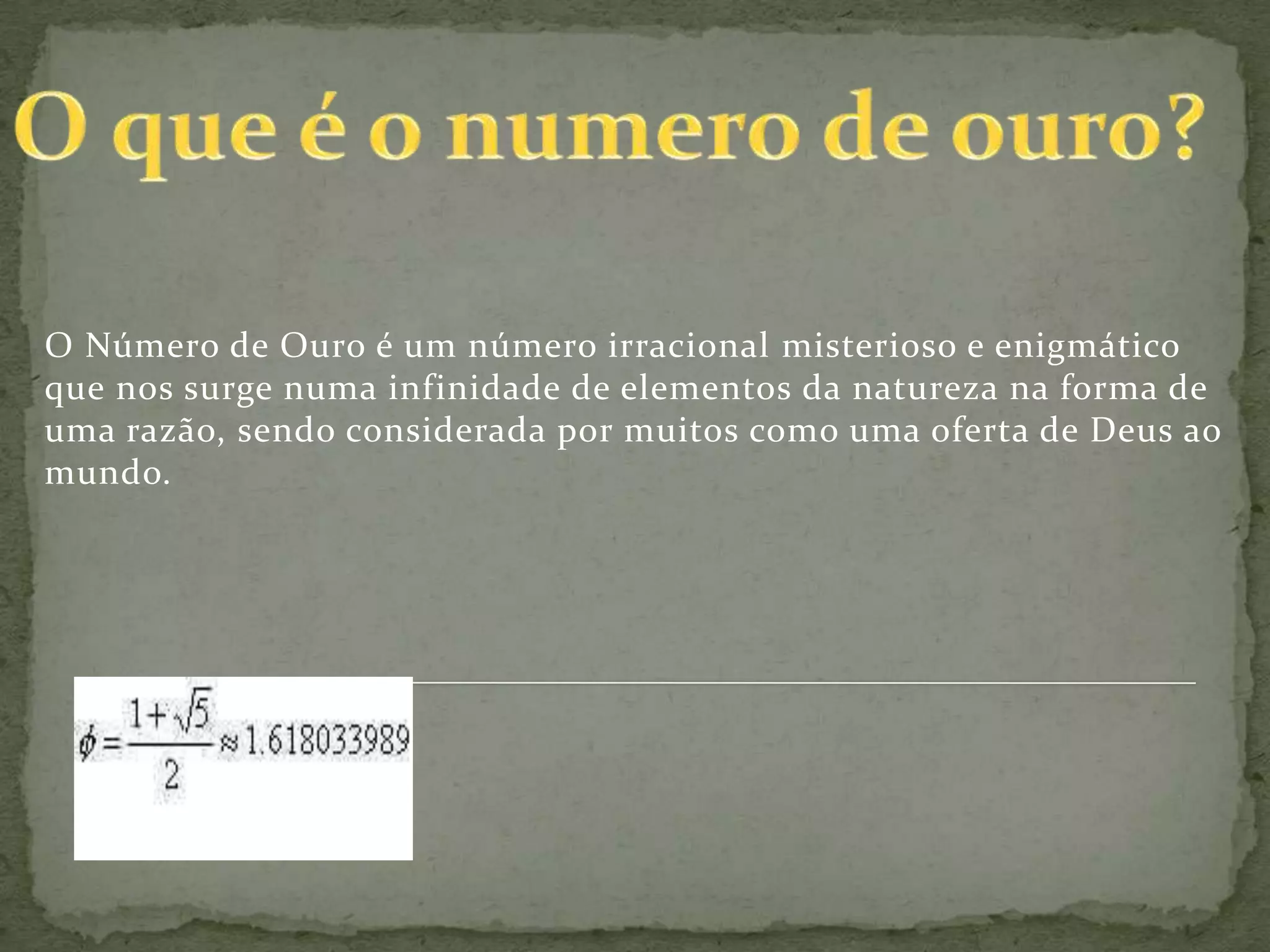 O Número de Ouro é um número irracional misterioso e enigmático
que nos surge numa infinidade de elementos da natureza na forma de
uma razão, sendo considerada por muitos como uma oferta de Deus ao
mundo.
 