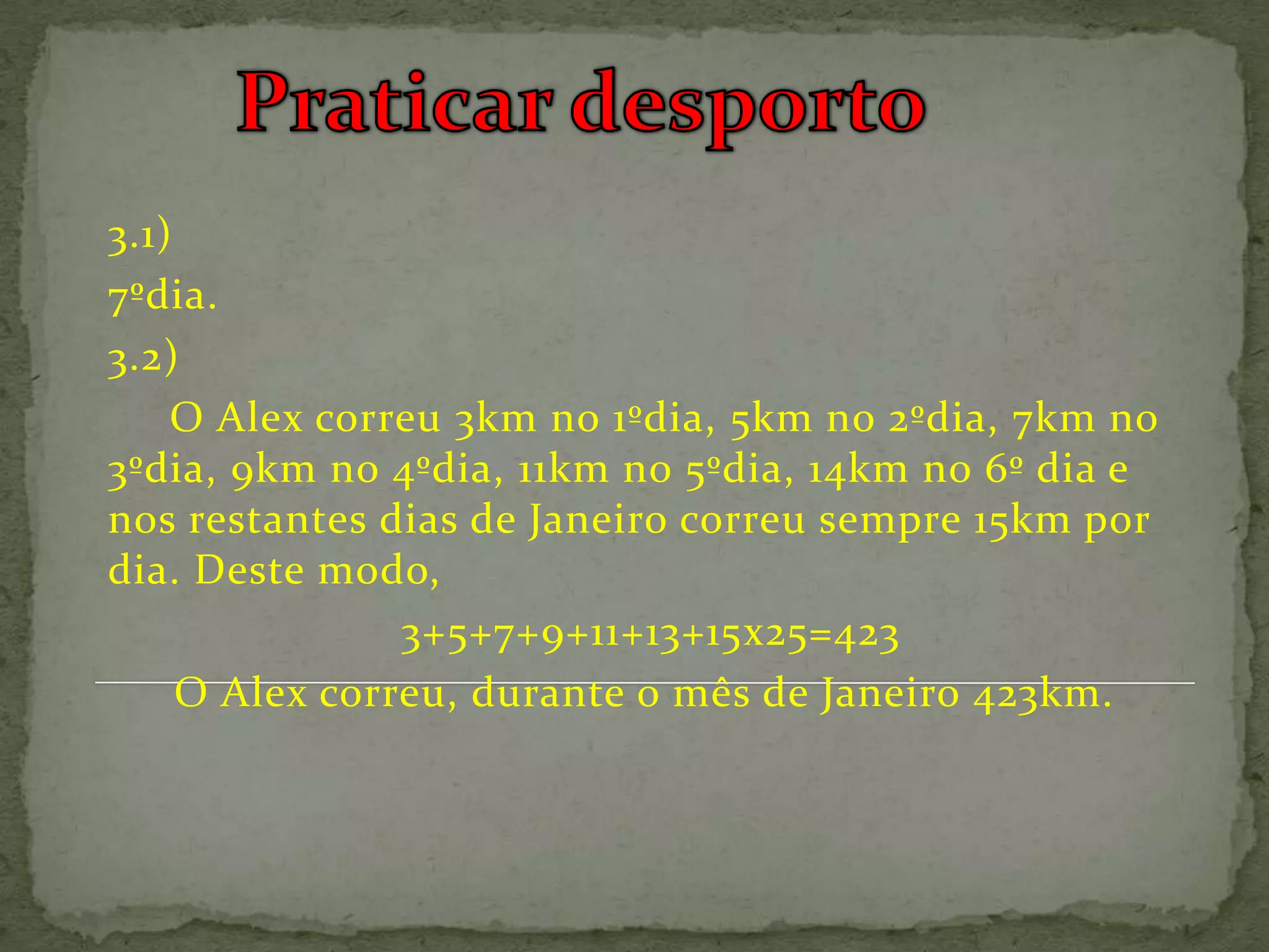 3.1)
7ºdia.
3.2)
    O Alex correu 3km no 1ºdia, 5km no 2ºdia, 7km no
3ºdia, 9km no 4ºdia, 11km no 5ºdia, 14km no 6º dia e
nos restantes dias de Janeiro correu sempre 15km por
dia. Deste modo,
                3+5+7+9+11+13+15x25=423
     O Alex correu, durante o mês de Janeiro 423km.
 
