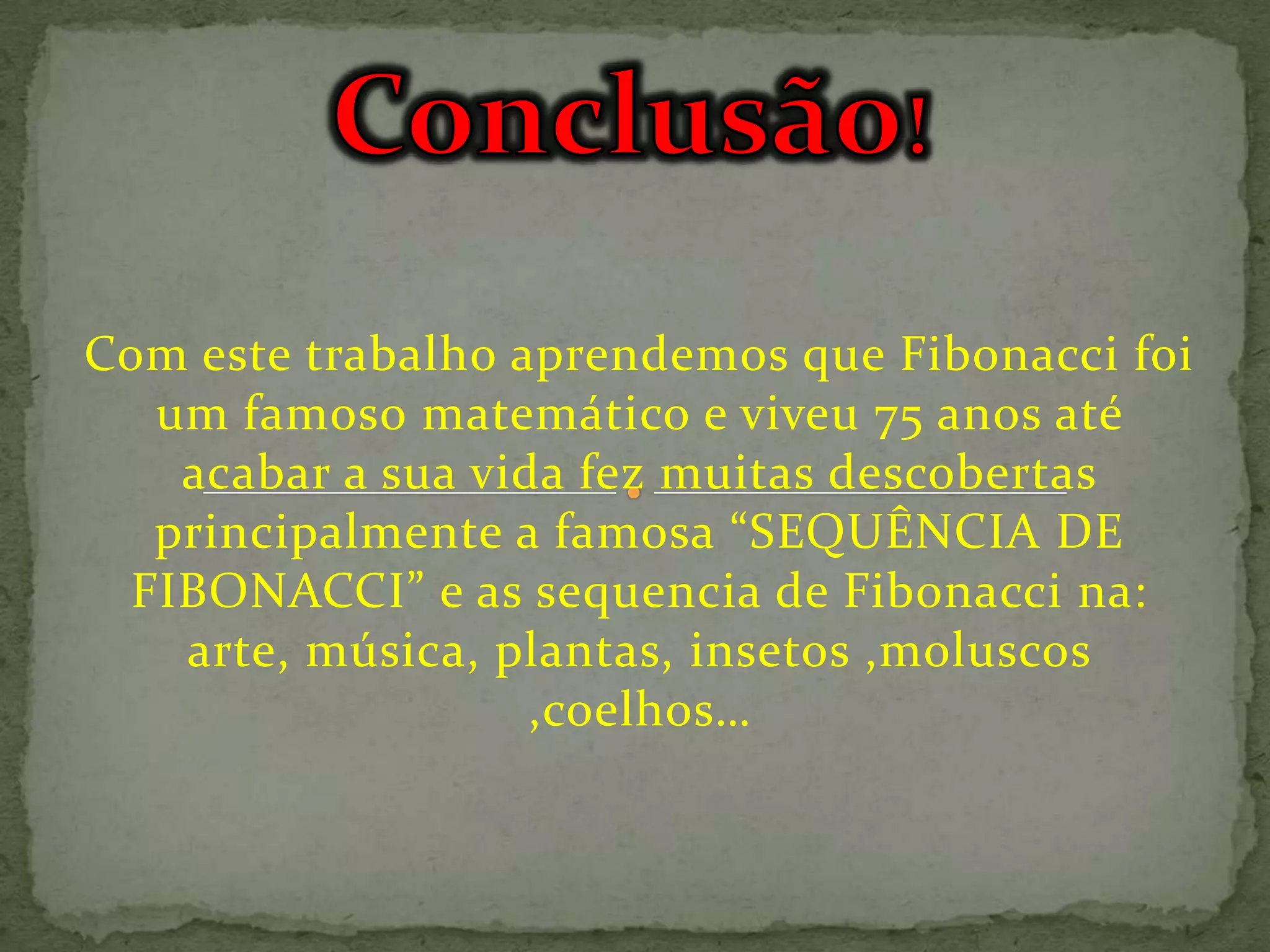 Com este trabalho aprendemos que Fibonacci foi
  um famoso matemático e viveu 75 anos até
   acabar a sua vida fez muitas descobertas
  principalmente a famosa “SEQUÊNCIA DE
 FIBONACCI” e as sequencia de Fibonacci na:
   arte, música, plantas, insetos ,moluscos
                   ,coelhos…
 