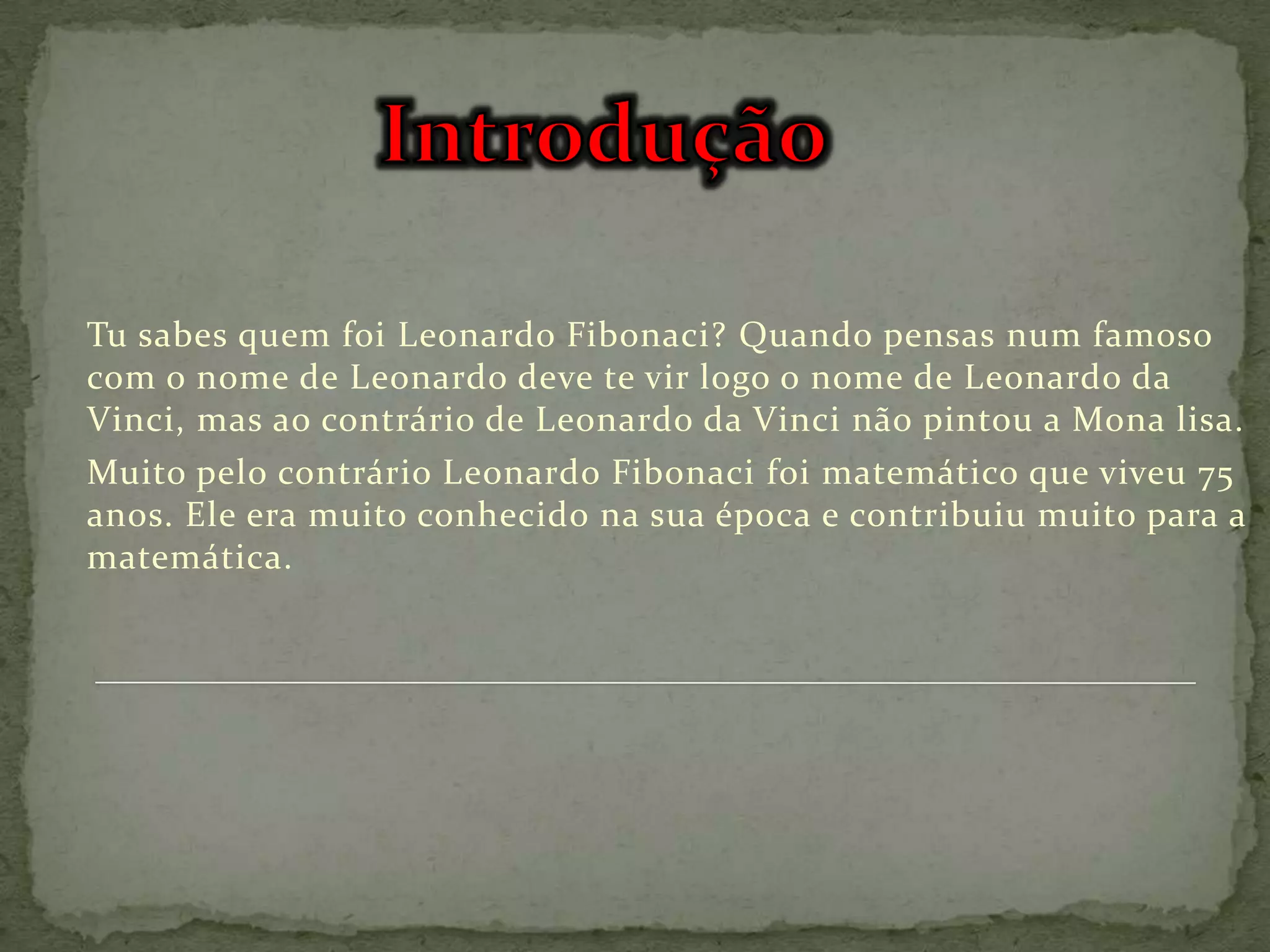Tu sabes quem foi Leonardo Fibonaci? Quando pensas num famoso
com o nome de Leonardo deve te vir logo o nome de Leonardo da
Vinci, mas ao contrário de Leonardo da Vinci não pintou a Mona lisa.
Muito pelo contrário Leonardo Fibonaci foi matemático que viveu 75
anos. Ele era muito conhecido na sua época e contribuiu muito para a
matemática.
 
