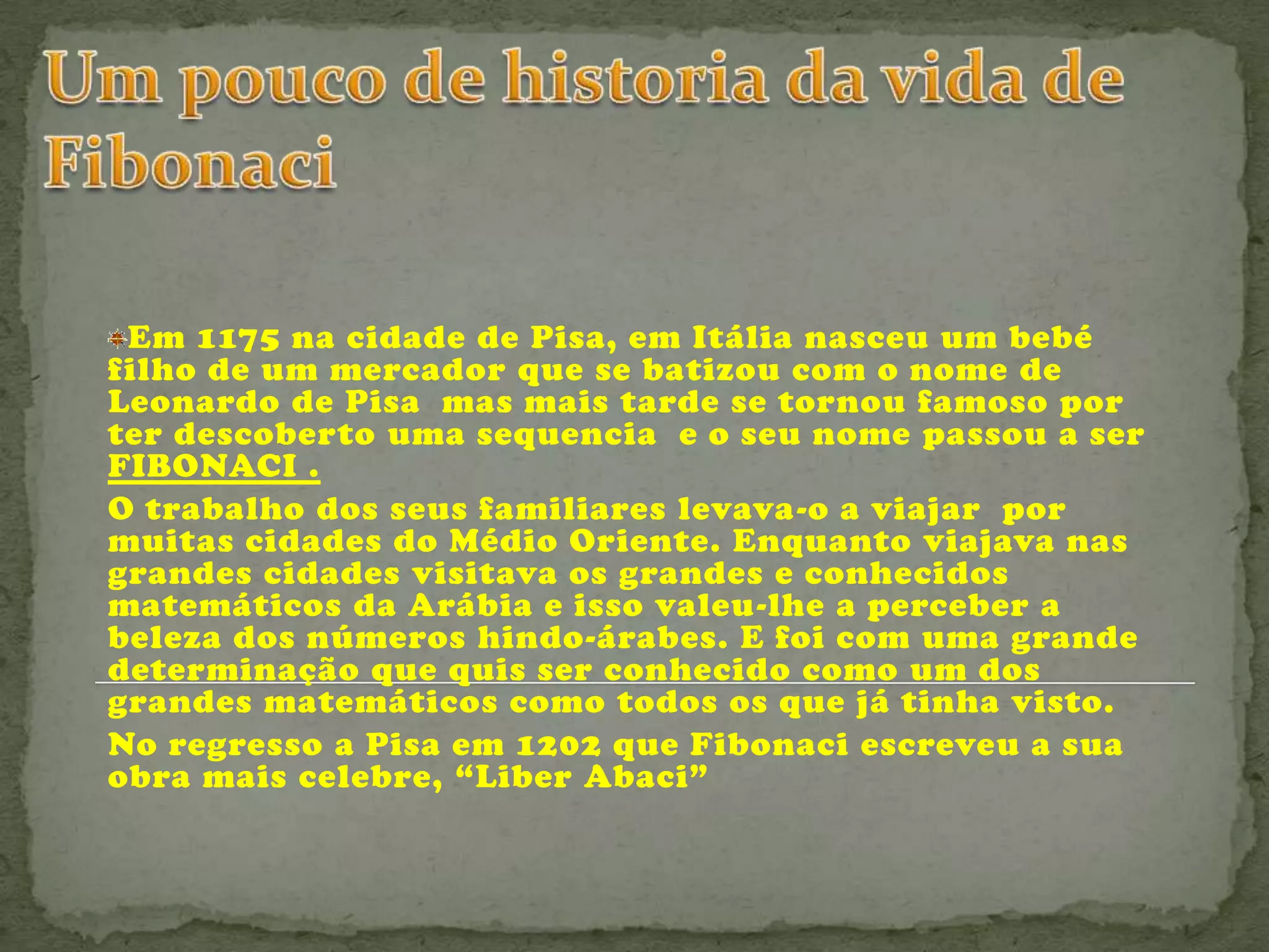 Em 1175 na cidade de Pisa, em Itália nasceu um bebé
filho de um mercador que se batizou com o nome de
Leonardo de Pisa mas mais tarde se tornou famoso por
ter descoberto uma sequencia e o seu nome passou a ser
FIBONACI .
O trabalho dos seus familiares levava-o a viajar por
muitas cidades do Médio Oriente. Enquanto viajava nas
grandes cidades visitava os grandes e conhecidos
matemáticos da Arábia e isso valeu-lhe a perceber a
beleza dos números hindo-árabes. E foi com uma grande
determinação que quis ser conhecido como um dos
grandes matemáticos como todos os que já tinha visto.
No regresso a Pisa em 1202 que Fibonaci escreveu a sua
obra mais celebre, “Liber Abaci”
 