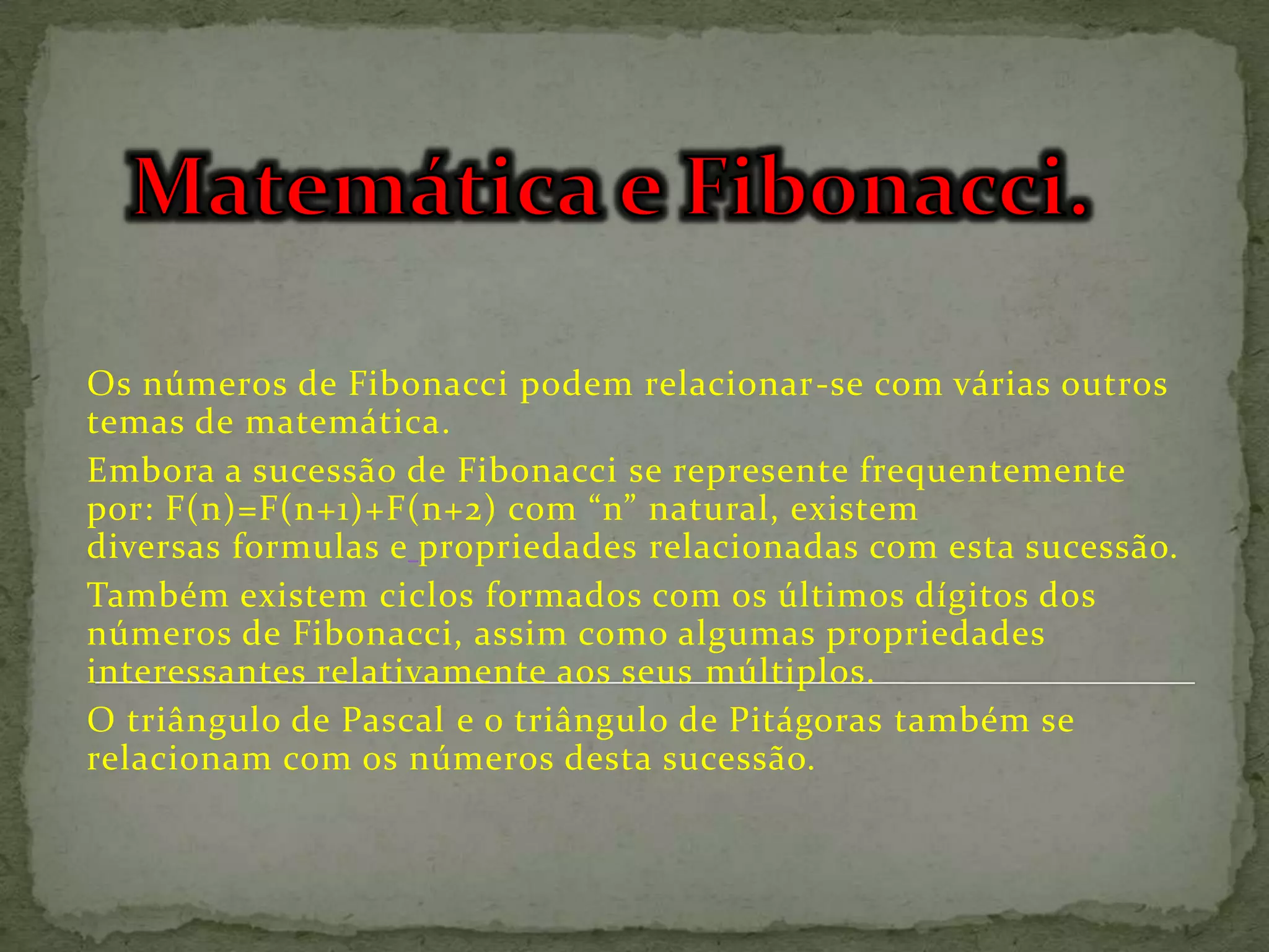 Os números de Fibonacci podem relacionar-se com várias outros
temas de matemática.
Embora a sucessão de Fibonacci se represente frequentemente
por: F(n)=F(n+1)+F(n+2) com “n” natural, existem
diversas formulas e propriedades relacionadas com esta sucessão.
Também existem ciclos formados com os últimos dígitos dos
números de Fibonacci, assim como algumas propriedades
interessantes relativamente aos seus múltiplos.
O triângulo de Pascal e o triângulo de Pitágoras também se
relacionam com os números desta sucessão.
 