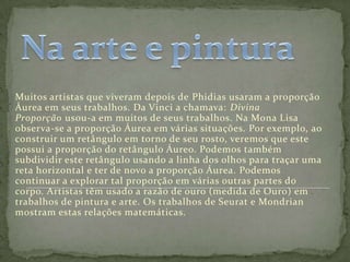 Muitos artistas que viveram depois de Phidias usaram a proporção
Áurea em seus trabalhos. Da Vinci a chamava: Divina
Proporção usou-a em muitos de seus trabalhos. Na Mona Lisa
observa-se a proporção Áurea em várias situações. Por exemplo, ao
construir um retângulo em torno de seu rosto, veremos que este
possui a proporção do retângulo Áureo. Podemos também
subdividir este retângulo usando a linha dos olhos para traçar uma
reta horizontal e ter de novo a proporção Áurea. Podemos
continuar a explorar tal proporção em várias outras partes do
corpo. Artistas têm usado a razão de ouro (medida de Ouro) em
trabalhos de pintura e arte. Os trabalhos de Seurat e Mondrian
mostram estas relações matemáticas.
 