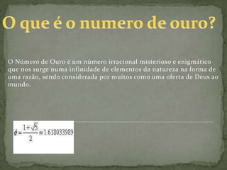 O Número de Ouro é um número irracional misterioso e enigmático
que nos surge numa infinidade de elementos da natureza na forma de
uma razão, sendo considerada por muitos como uma oferta de Deus ao
mundo.
 