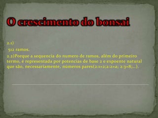 2.1)
 512 ramos.
2.2)Porque a sequencia do numero de ramos, além do primeiro
termo, é representada por potencias de base 2 e expoente natural
que são, necessariamente, números pares(2:1=2;2:2=a; 2:3=8;…).
 