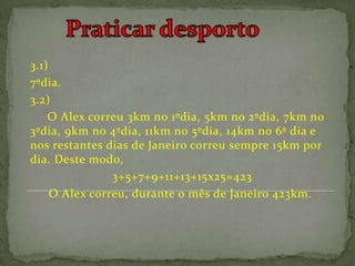 3.1)
7ºdia.
3.2)
    O Alex correu 3km no 1ºdia, 5km no 2ºdia, 7km no
3ºdia, 9km no 4ºdia, 11km no 5ºdia, 14km no 6º dia e
nos restantes dias de Janeiro correu sempre 15km por
dia. Deste modo,
                3+5+7+9+11+13+15x25=423
     O Alex correu, durante o mês de Janeiro 423km.
 