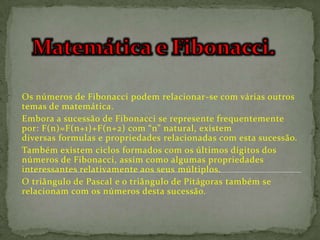 Os números de Fibonacci podem relacionar-se com várias outros
temas de matemática.
Embora a sucessão de Fibonacci se represente frequentemente
por: F(n)=F(n+1)+F(n+2) com “n” natural, existem
diversas formulas e propriedades relacionadas com esta sucessão.
Também existem ciclos formados com os últimos dígitos dos
números de Fibonacci, assim como algumas propriedades
interessantes relativamente aos seus múltiplos.
O triângulo de Pascal e o triângulo de Pitágoras também se
relacionam com os números desta sucessão.
 