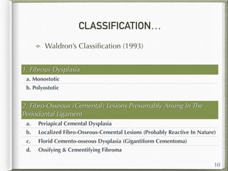 CLASSIFICATION…
Waldron’s Classiﬁcation (1993)
1. Fibrous Dysplasia
a. Monostotic
b. Polyostotic
10
2. Fibro-Osseous (Cemental) Lesions Presumably Arising In The
Periodontal Ligament
a. Periapical Cemental Dysplasia
b. Localized Fibro-Osseous-Cemental Lesions (Probably Reactive In Nature)
c. Florid Cemento-osseous Dysplasia (Gigantiform Cementoma)
d. Ossifying & Cementifying Fibroma
 
