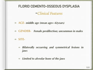 FLORID CEMENTO-OSSEOUS DYSPLASIA
-Clinical Features
AGE- middle age (mean age= 42years)
GENDER- Female predilection; uncommon in males
SITE-
Bilaterally occurring and symmetrical lesions in
jaws
Limited to alveolar bone of the jaws
101
 