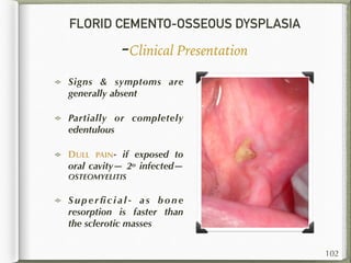 FLORID CEMENTO-OSSEOUS DYSPLASIA
-Clinical Presentation
Signs & symptoms are
generally absent
Partially or completely
edentulous
DULL PAIN- if exposed to
oral cavity— 2o infected—
OSTEOMYELITIS
S u p e r ﬁ c i a l - a s b o n e
resorption is faster than
the sclerotic masses
102
 