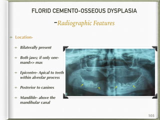 FLORID CEMENTO-OSSEOUS DYSPLASIA
-Radiographic Features
Location-
Bilaterally present
Both jaws; if only one-
mand>> max
Epicentre- Apical to teeth
within alveolar process
Posterior to canines
Mandible- above the
mandibular canal
103
 