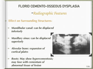 FLORID CEMENTO-OSSEOUS DYSPLASIA
-Radiographic Features
Effect on Surrounding Structures-
Mandibular canal: can be displaced
inferiorly
Maxillary sinus: can be displaced
superiorly
Alveolar bone: expansion of
cortical plates
Roots: May show hypercementosis;
may fuse with cementum of
abnormal tissue of lesion 106
 