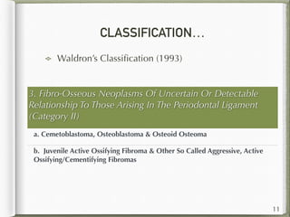 CLASSIFICATION…
Waldron’s Classiﬁcation (1993)
11
3. Fibro-Osseous Neoplasms Of Uncertain Or Detectable
Relationship To Those Arising In The Periodontal Ligament
(Category II)  
a. Cemetoblastoma, Osteoblastoma & Osteoid Osteoma  
b. Juvenile Active Ossifying Fibroma & Other So Called Aggressive, Active
Ossifying/Cementifying Fibromas  
 