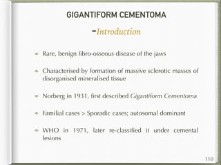 GIGANTIFORM CEMENTOMA
-Introduction
Rare, benign ﬁbro-osseous disease of the jaws
Characterised by formation of massive sclerotic masses of
disorganised mineralised tissue
Norberg in 1931, ﬁrst described Gigantiform Cementoma
Familial cases > Sporadic cases; autosomal dominant
WHO in 1971, later re-classiﬁed it under cemental
lesions
110
 