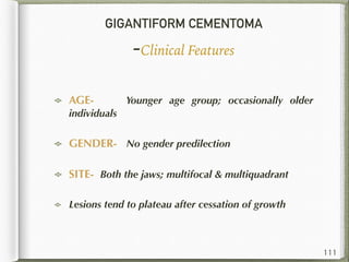GIGANTIFORM CEMENTOMA
-Clinical Features
AGE- Younger age group; occasionally older
individuals
GENDER- No gender predilection
SITE- Both the jaws; multifocal & multiquadrant
Lesions tend to plateau after cessation of growth
111
 