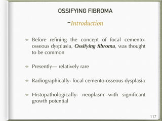 OSSIFYING FIBROMA
-Introduction
Before reﬁning the concept of focal cemento-
osseous dysplasia, Ossifying ﬁbroma, was thought
to be common
Presently— relatively rare
Radiographically- focal cemento-osseous dysplasia
Histopathologically- neoplasm with signiﬁcant
growth potential
117
 